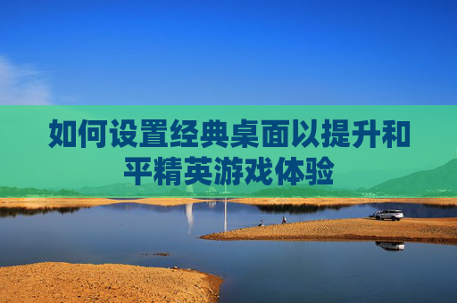 如何设置经典桌面以提升和平精英游戏体验 如何设置经典桌面以提升和平精英游戏体验