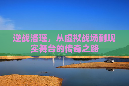 逆战洛瑶,从虚拟战场到现实舞台的传奇之路 逆战洛瑶,从虚拟战场到现实舞台的传奇之路