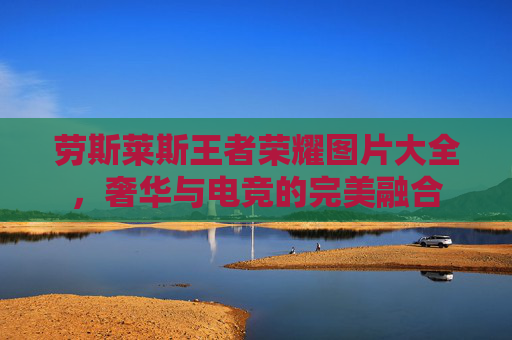 劳斯莱斯王者荣耀图片大全,奢华与电竞的完美融合 劳斯莱斯王者荣耀图片大全,奢华与电竞的完美融合