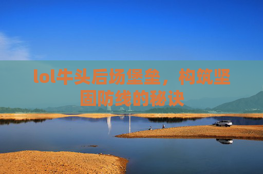 lol牛头后场堡垒,构筑坚固防线的秘诀 lol牛头后场堡垒,构筑坚固防线的秘诀