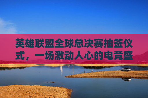 英雄联盟全球总决赛抽签仪式，一场激动人心的电竞盛宴即将开启