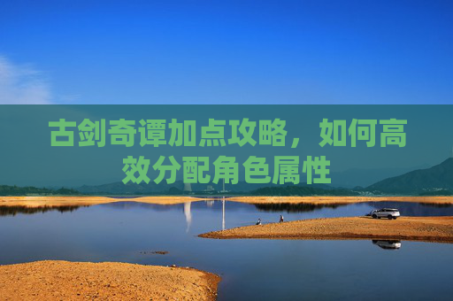 古剑奇谭加点攻略,如何高效分配角色属性 古剑奇谭加点攻略,如何高效分配角色属性