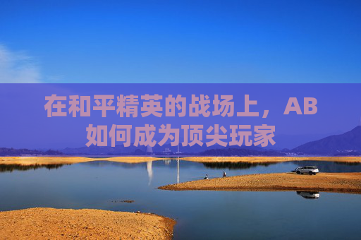 在和平精英的战场上,AB如何成为顶尖玩家 在和平精英的战场上,AB如何成为顶尖玩家