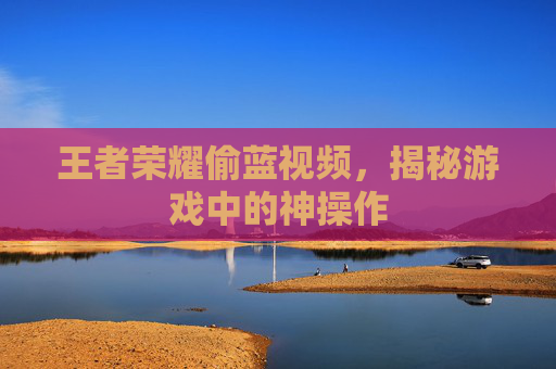 王者荣耀偷蓝视频,揭秘游戏中的神操作 王者荣耀偷蓝视频,揭秘游戏中的神操作