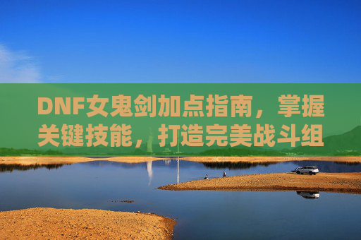 DNF女鬼剑加点指南,掌握关键技能,打造完美战斗组合 DNF女鬼剑加点指南,掌握关键技能,打造完美战斗组合