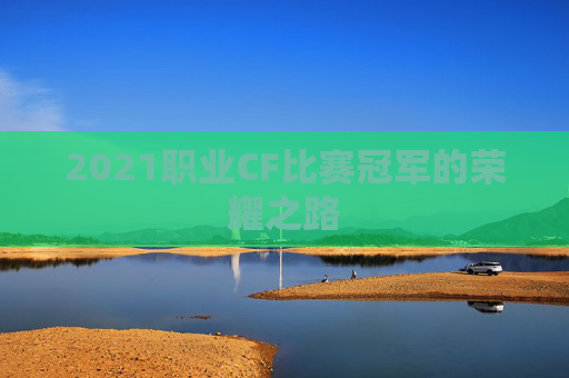 2021职业CF比赛冠军的荣耀之路 2021职业CF比赛冠军的荣耀之路