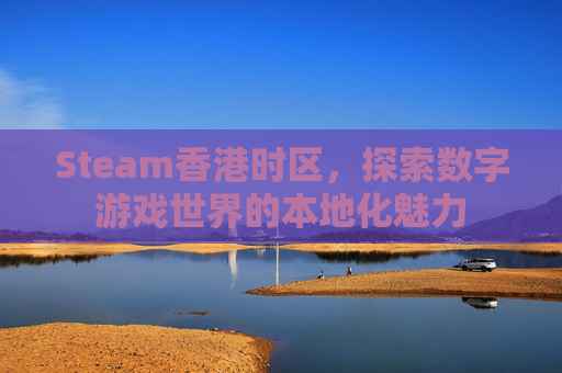 Steam香港时区,探索数字游戏世界的本地化魅力 Steam香港时区,探索数字游戏世界的本地化魅力