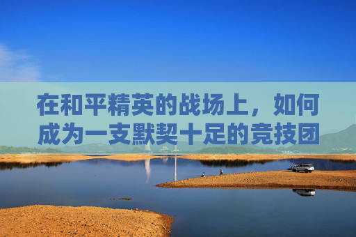 在和平精英的战场上,如何成为一支默契十足的竞技团队 在和平精英的战场上,如何成为一支默契十足的竞技团队