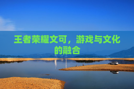 王者荣耀文可,游戏与文化的融合 王者荣耀文可,游戏与文化的融合