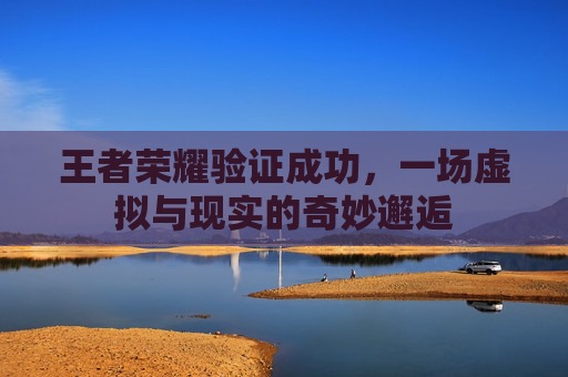 王者荣耀验证成功,一场虚拟与现实的奇妙邂逅 王者荣耀验证成功,一场虚拟与现实的奇妙邂逅