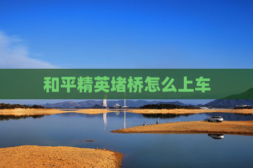 和平精英堵桥怎么上车 和平精英堵桥怎么上车