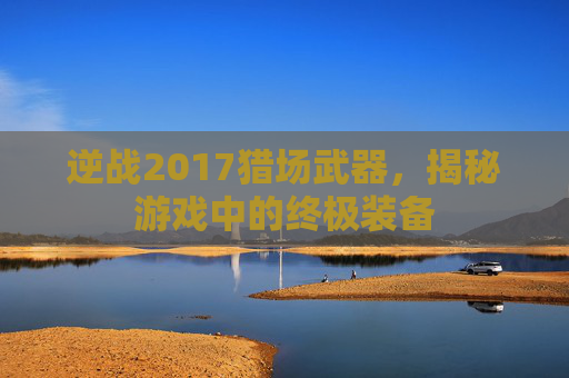 逆战2017猎场武器,揭秘游戏中的终极装备 逆战2017猎场武器,揭秘游戏中的终极装备