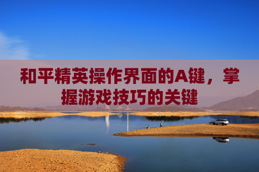 和平精英操作界面的A键,掌握游戏技巧的关键 和平精英操作界面的A键,掌握游戏技巧的关键