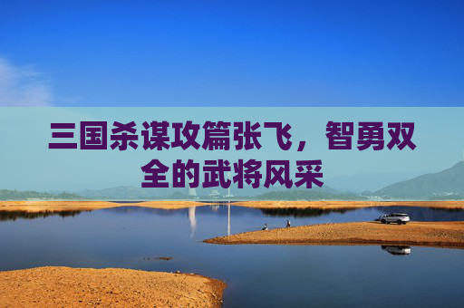 三国杀谋攻篇张飞,智勇双全的武将风采 三国杀谋攻篇张飞,智勇双全的武将风采