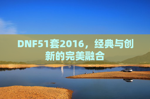 DNF51套2016,经典与创新的完美融合 DNF51套2016,经典与创新的完美融合