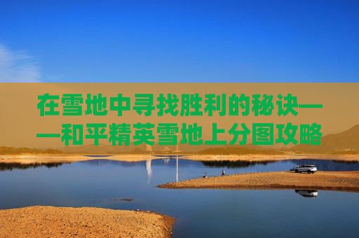 在雪地中寻找胜利的秘诀——和平精英雪地上分图攻略 在雪地中寻找胜利的秘诀——和平精英雪地上分图攻略