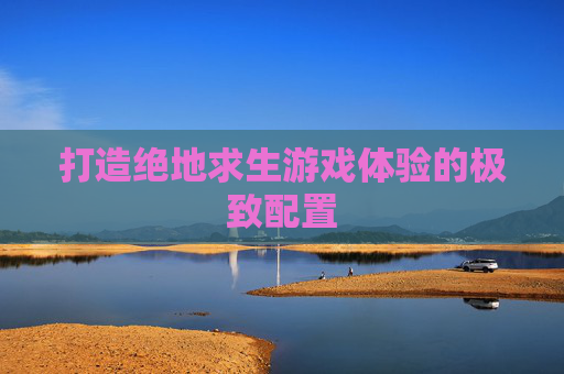 打造绝地求生游戏体验的极致配置 打造绝地求生游戏体验的极致配置