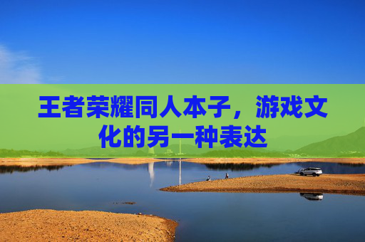 王者荣耀同人本子,游戏文化的另一种表达 王者荣耀同人本子,游戏文化的另一种表达
