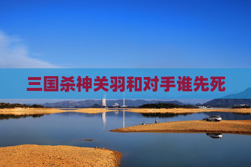 三国杀神关羽和对手谁先死 三国杀神关羽和对手谁先死
