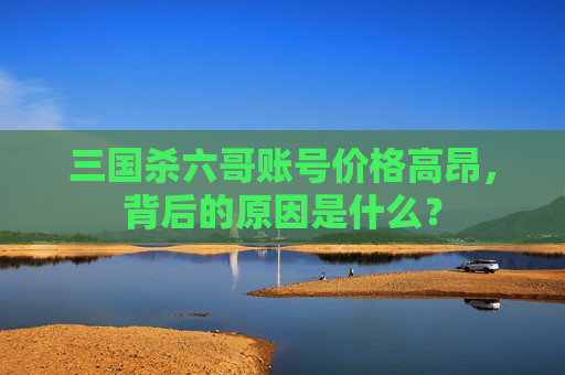 三国杀六哥账号价格高昂,背后的原因是什么? 三国杀六哥账号价格高昂,背后的原因是什么?