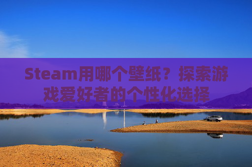 Steam用哪个壁纸?探索游戏爱好者的个性化选择 Steam用哪个壁纸?探索游戏爱好者的个性化选择