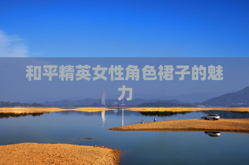 和平精英女性角色裙子的魅力 和平精英女性角色裙子的魅力