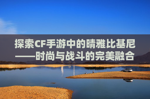 探索CF手游中的晴雅比基尼——时尚与战斗的完美融合 探索CF手游中的晴雅比基尼——时尚与战斗的完美融合