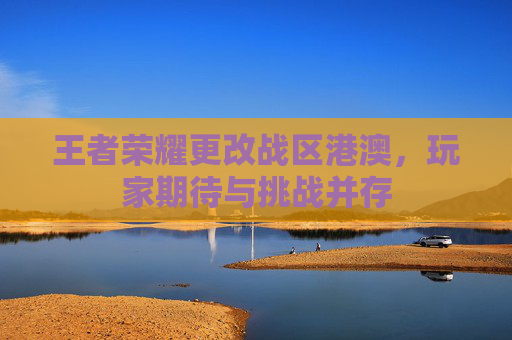 王者荣耀更改战区港澳,玩家期待与挑战并存 王者荣耀更改战区港澳,玩家期待与挑战并存