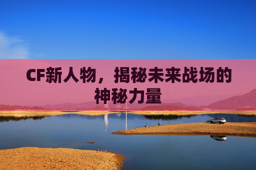 CF新人物,揭秘未来战场的神秘力量 CF新人物,揭秘未来战场的神秘力量