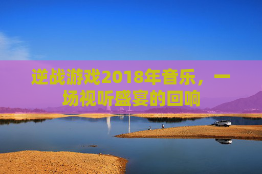 逆战游戏2018年音乐,一场视听盛宴的回响 逆战游戏2018年音乐,一场视听盛宴的回响