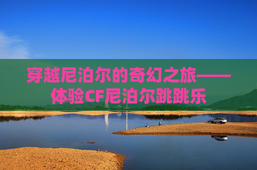 穿越尼泊尔的奇幻之旅——体验CF尼泊尔跳跳乐 穿越尼泊尔的奇幻之旅——体验CF尼泊尔跳跳乐