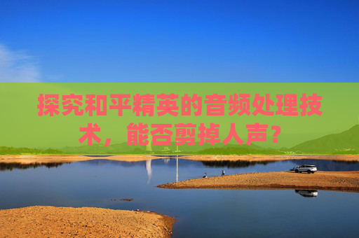 探究和平精英的音频处理技术,能否剪掉人声? 探究和平精英的音频处理技术,能否剪掉人声?