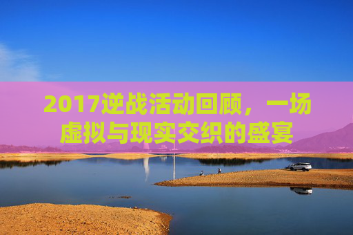 2017逆战活动回顾,一场虚拟与现实交织的盛宴 2017逆战活动回顾,一场虚拟与现实交织的盛宴