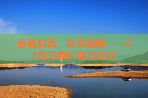 穿越幻境,挑战极限——CF荒岛特训密室逃脱 穿越幻境,挑战极限——CF荒岛特训密室逃脱