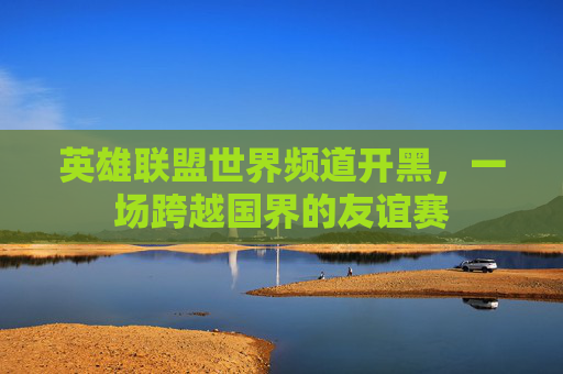 英雄联盟世界频道开黑，一场跨越国界的友谊赛