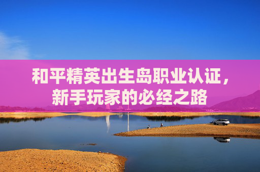 和平精英出生岛职业认证,新手玩家的必经之路 和平精英出生岛职业认证,新手玩家的必经之路