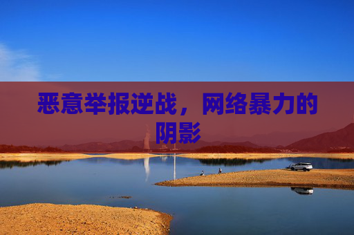 恶意举报逆战,网络暴力的阴影 恶意举报逆战,网络暴力的阴影