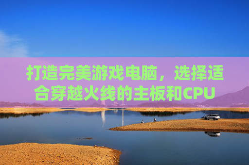 打造完美游戏电脑,选择适合穿越火线的主板和CPU 打造完美游戏电脑,选择适合穿越火线的主板和CPU