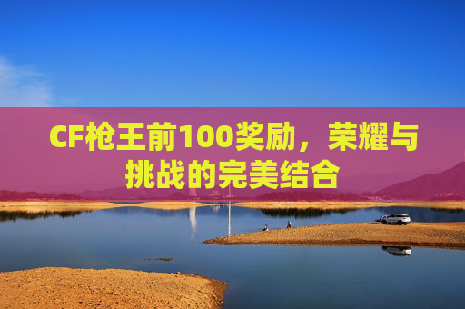 CF枪王前100奖励,荣耀与挑战的完美结合 CF枪王前100奖励,荣耀与挑战的完美结合