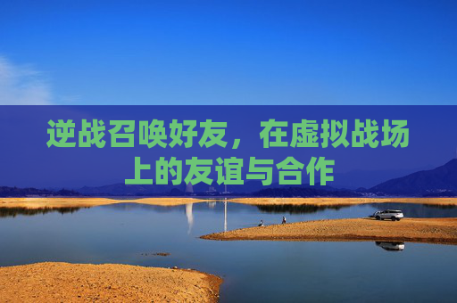 逆战召唤好友,在虚拟战场上的友谊与合作 逆战召唤好友,在虚拟战场上的友谊与合作