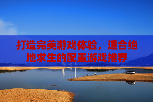 打造完美游戏体验,适合绝地求生的配置游戏推荐 打造完美游戏体验,适合绝地求生的配置游戏推荐