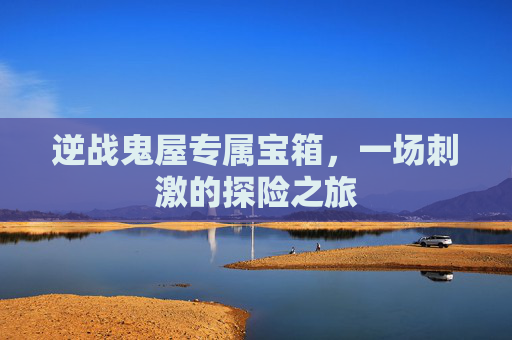 逆战鬼屋专属宝箱,一场刺激的探险之旅 逆战鬼屋专属宝箱,一场刺激的探险之旅