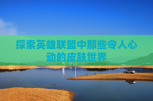 探索英雄联盟中那些令人心动的皮肤世界 探索英雄联盟中那些令人心动的皮肤世界