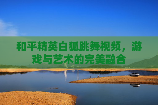 和平精英白狐跳舞视频,游戏与艺术的完美融合 和平精英白狐跳舞视频,游戏与艺术的完美融合
