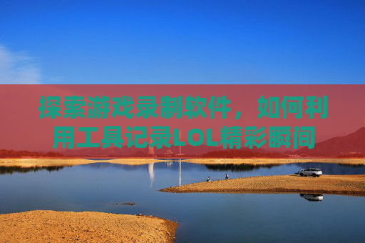 探索游戏录制软件,如何利用工具记录LOL精彩瞬间 探索游戏录制软件,如何利用工具记录LOL精彩瞬间