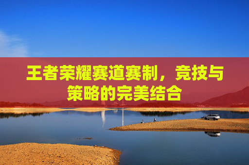 王者荣耀赛道赛制,竞技与策略的完美结合 王者荣耀赛道赛制,竞技与策略的完美结合
