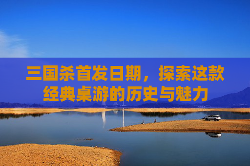 三国杀首发日期,探索这款经典桌游的历史与魅力 三国杀首发日期,探索这款经典桌游的历史与魅力