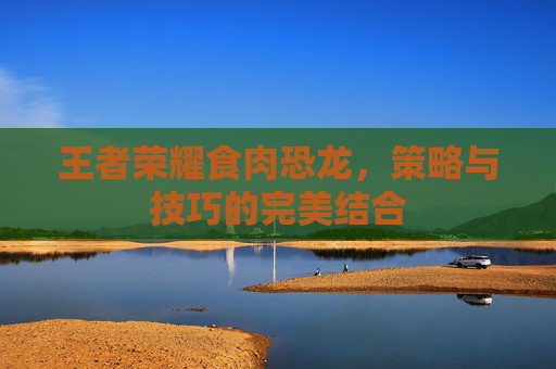 王者荣耀食肉恐龙,策略与技巧的完美结合 王者荣耀食肉恐龙,策略与技巧的完美结合