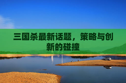 三国杀最新话题,策略与创新的碰撞 三国杀最新话题,策略与创新的碰撞