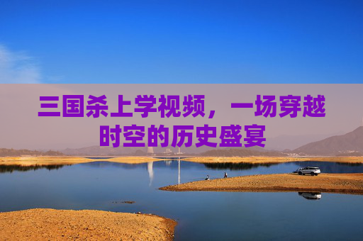 三国杀上学视频,一场穿越时空的历史盛宴 三国杀上学视频,一场穿越时空的历史盛宴